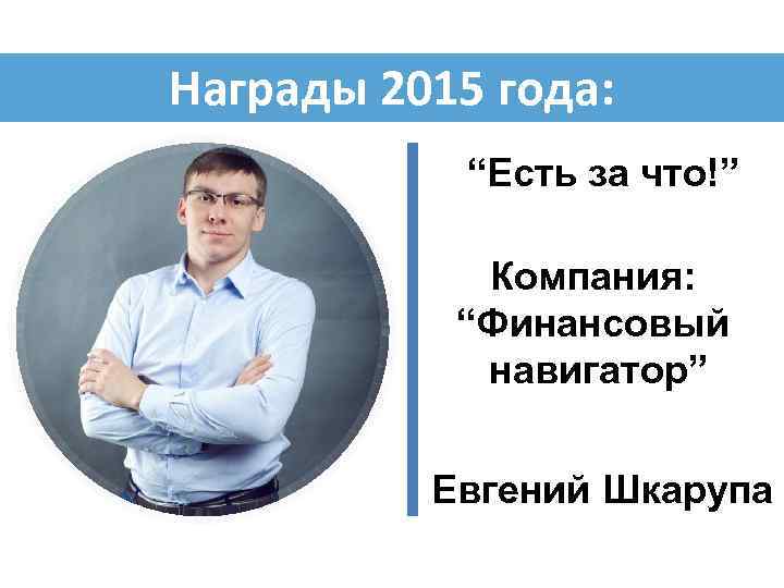 Награды 2015 года: “Есть за что!” Компания: “Финансовый навигатор” Евгений Шкарупа 