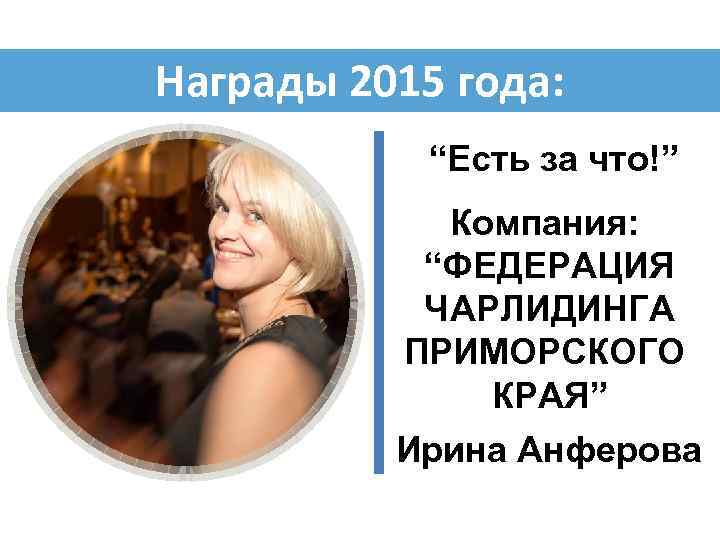 Награды 2015 года: “Есть за что!” Компания: “ФЕДЕРАЦИЯ ЧАРЛИДИНГА ПРИМОРСКОГО КРАЯ” Ирина Анферова 