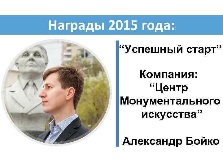 Награды 2015 года: “Успешный старт” Компания: “Центр Монументального искусства” Александр Бойко 