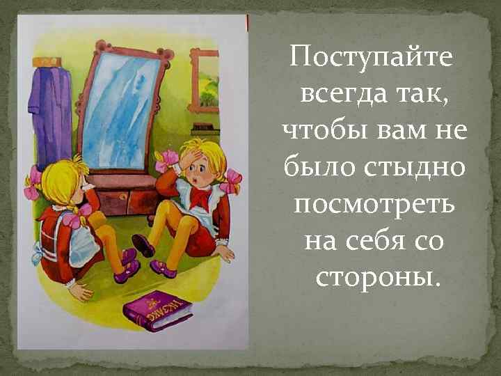 Поступайте всегда так, чтобы вам не было стыдно посмотреть на себя со стороны. 