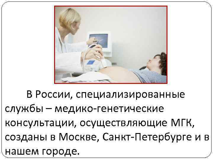 В России, специализированные службы – медико-генетические консультации, осуществляющие МГК, созданы в Москве, Санкт-Петербурге и