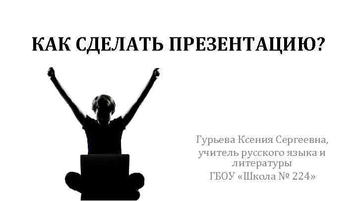 КАК СДЕЛАТЬ ПРЕЗЕНТАЦИЮ? Гурьева Ксения Сергеевна, учитель русского языка и литературы ГБОУ «Школа №