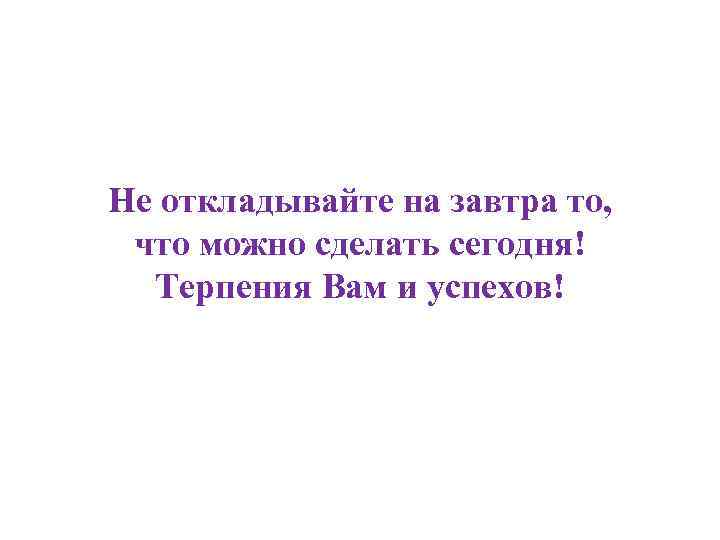 Не откладывайте на завтра то, что можно сделать сегодня! Терпения Вам и успехов! 