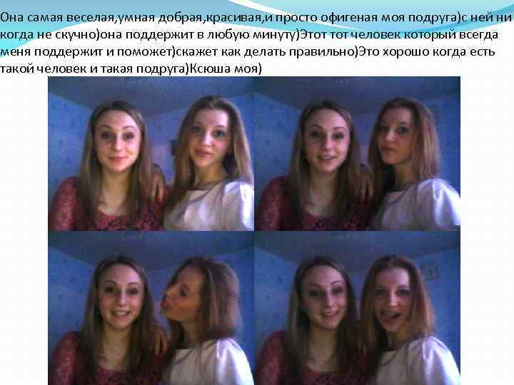 Она самая веселая, умная добрая, красивая, и просто офигеная моя подруга)с ней ни когда