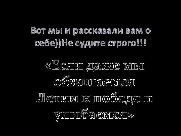 Вот мы и рассказали вам о себе))Не судите строго!!! «Если даже мы обжигаемся Летим