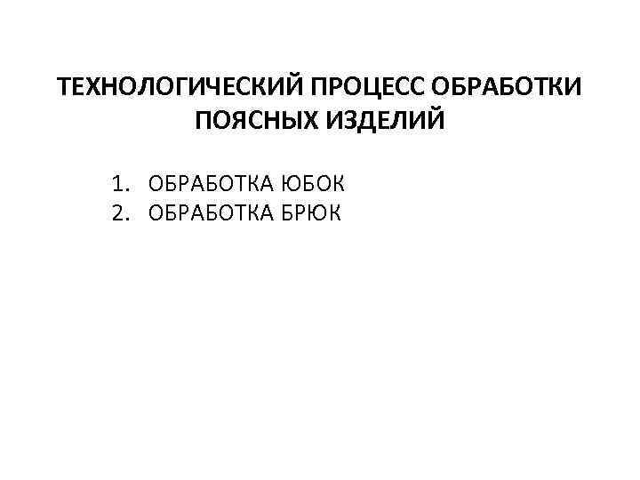 ТЕХНОЛОГИЧЕСКИЙ ПРОЦЕСС ОБРАБОТКИ ПОЯСНЫХ ИЗДЕЛИЙ 1. ОБРАБОТКА ЮБОК 2. ОБРАБОТКА БРЮК 