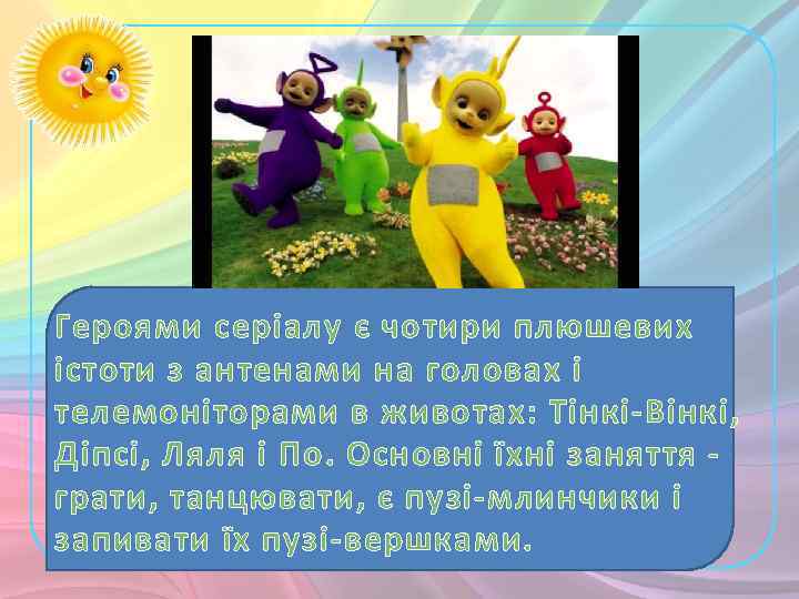 Героями серіалу є чотири плюшевих істоти з антенами на головах і телемоніторами в животах: