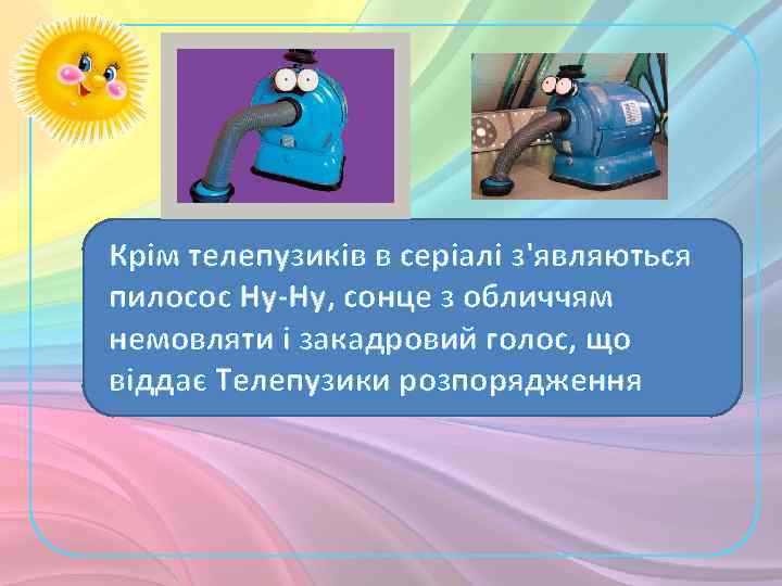 Крім телепузиків в серіалі з'являються пилосос Ну-Ну, сонце з обличчям немовляти і закадровий голос,