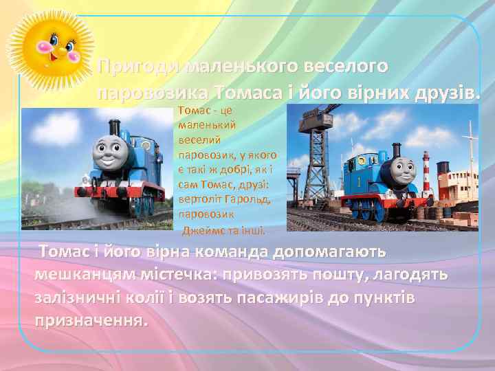 Пригоди маленького веселого паровозика Томаса і його вірних друзів. Томас - це маленький веселий