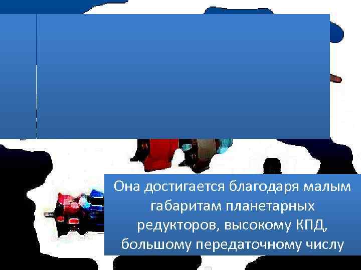 Она достигается благодаря малым габаритам планетарных редукторов, высокому КПД, большому передаточному числу 