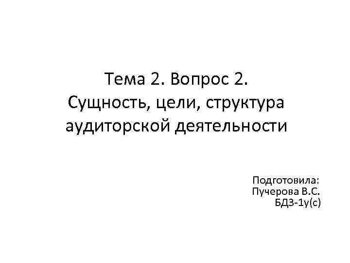 Тема 2. Вопрос 2. Сущность, цели, структура аудиторской деятельности Подготовила: Пучерова В. С. БД