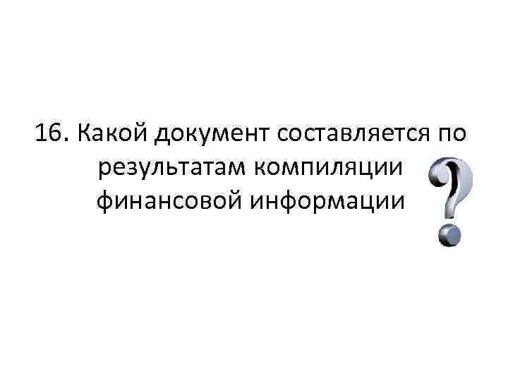 16. Какой документ составляется по результатам компиляции финансовой информации 