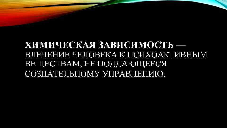 ХИМИЧЕСКАЯ ЗАВИСИМОСТЬ — ВЛЕЧЕНИЕ ЧЕЛОВЕКА К ПСИХОАКТИВНЫМ ВЕЩЕСТВАМ, НЕ ПОДДАЮЩЕЕСЯ СОЗНАТЕЛЬНОМУ УПРАВЛЕНИЮ. 