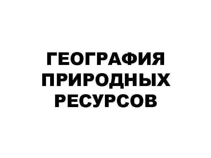 ГЕОГРАФИЯ ПРИРОДНЫХ РЕСУРСОВ 