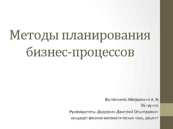 Методы планирования бизнес-процессов Выполнила: Мордовина А. И. 36 группа Руководитель: Дадеркин Дмитрий Ольгердович кандидат