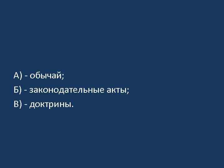 А) - обычай; Б) - законодательные акты; В) - доктрины. 