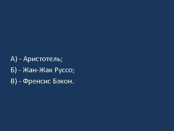 А) - Аристотель; Б) - Жан-Жак Руссо; В) - Френсис Бэкон. 