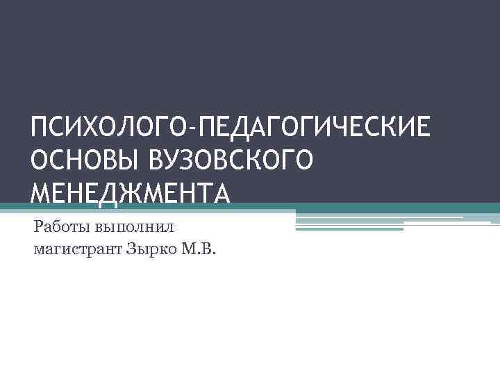 ПСИХОЛОГО-ПЕДАГОГИЧЕСКИЕ ОСНОВЫ ВУЗОВСКОГО МЕНЕДЖМЕНТА Работы выполнил магистрант Зырко М. В. 