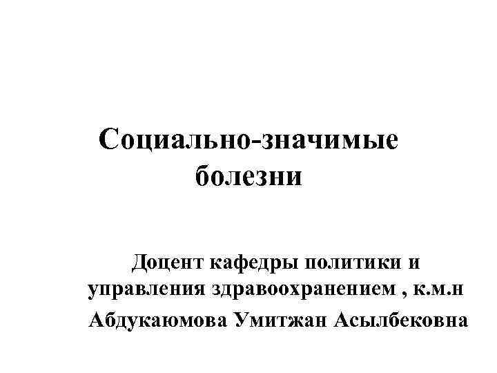 Социально-значимые болезни Доцент кафедры политики и управления здравоохранением , к. м. н Абдукаюмова Умитжан