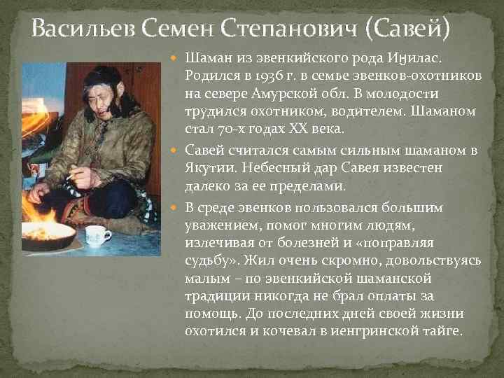 Васильев Семен Степанович (Савей) Шаман из эвенкийского рода Иӈилас. Родился в 1936 г. в