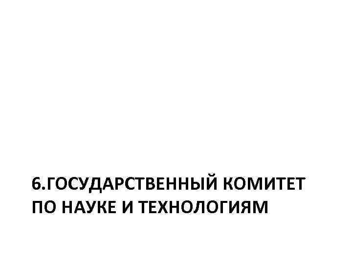 6. ГОСУДАРСТВЕННЫЙ КОМИТЕТ ПО НАУКЕ И ТЕХНОЛОГИЯМ 