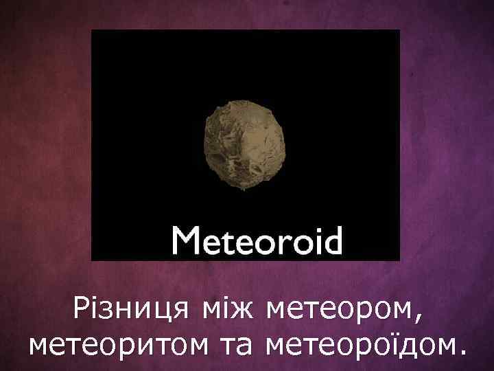 Різниця між метеором, метеоритом та метеороїдом. 