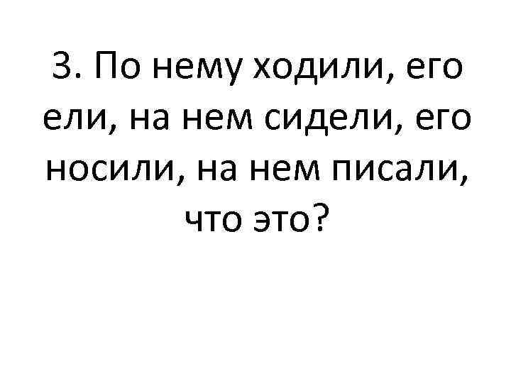 3. По нему ходили, его ели, на нем сидели, его носили, на нем писали,