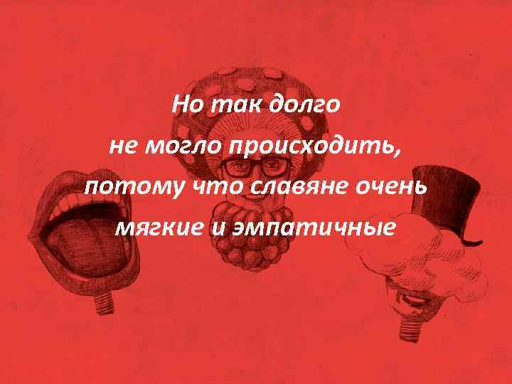 Но так долго не могло происходить, потому что славяне очень мягкие и эмпатичные 