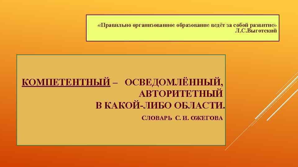  «Правильно организованное образование ведёт за собой развитие» Л. С. Выготский КОМПЕТЕНТНЫЙ – ОСВЕДОМЛЁННЫЙ,