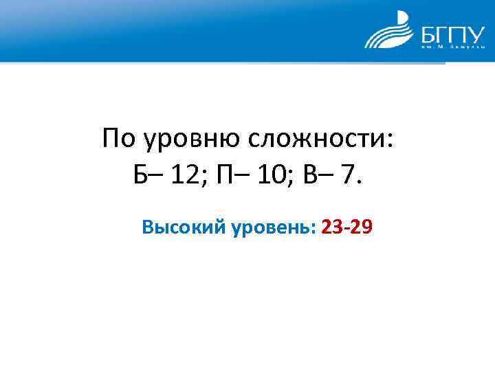 По уровню сложности: Б– 12; П– 10; В– 7. Высокий уровень: 23 -29 