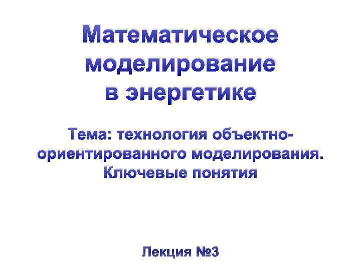 Математическое моделирование в энергетике Тема: технология объектноориентированного моделирования. Ключевые понятия Лекция № 3 