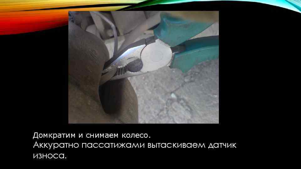 Домкратим и снимаем колесо. Аккуратно пассатижами вытаскиваем датчик износа. 