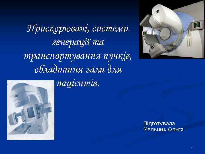 Прискорювачі, системи генерації та транспортування пучків, обладнання зали для пацієнтів. Підготувала Мельник Ольга 1