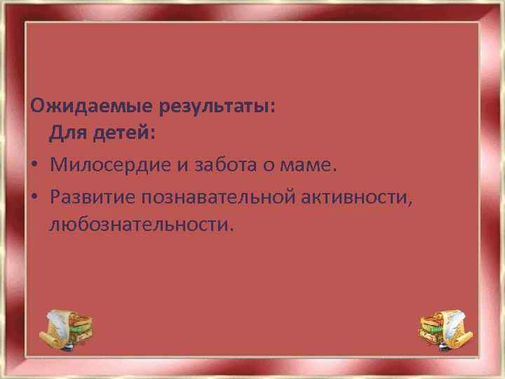 Ожидаемые результаты: Для детей: • Милосердие и забота о маме. • Развитие познавательной активности,