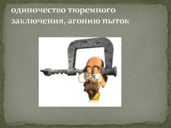 одиночество тюремного заключения, агонию пыток 