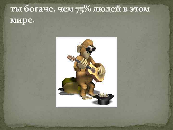 ты богаче, чем 75% людей в этом мире. 