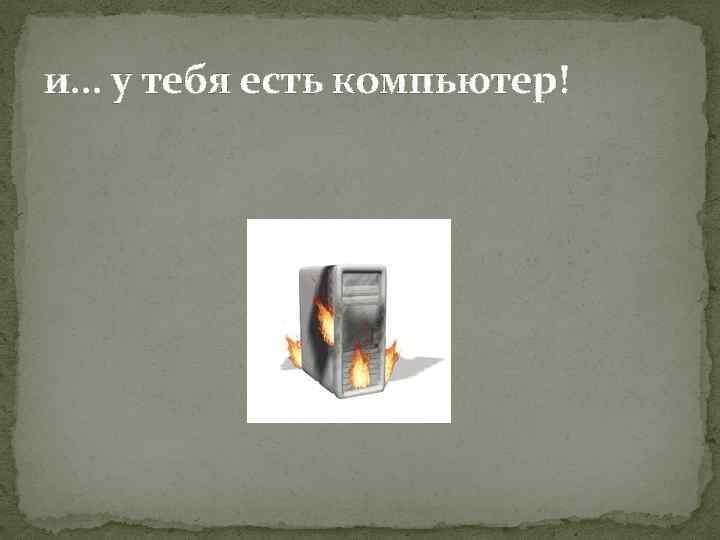 и. . . у тебя есть компьютер! 