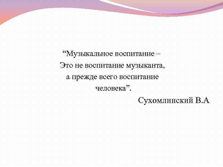 “Музыкальное воспитание – Это не воспитание музыканта, а прежде всего воспитание человека”. Сухомлинский В.