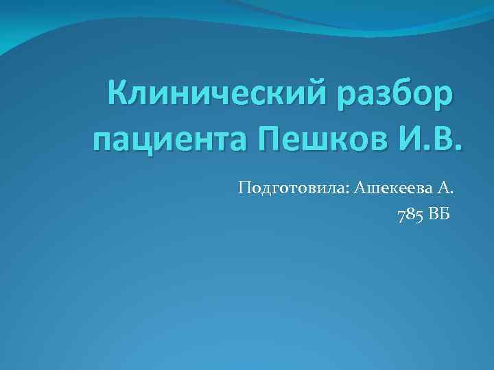 Клинический разбор пациента Пешков И. В. Подготовила: Ашекеева А. 785 ВБ 