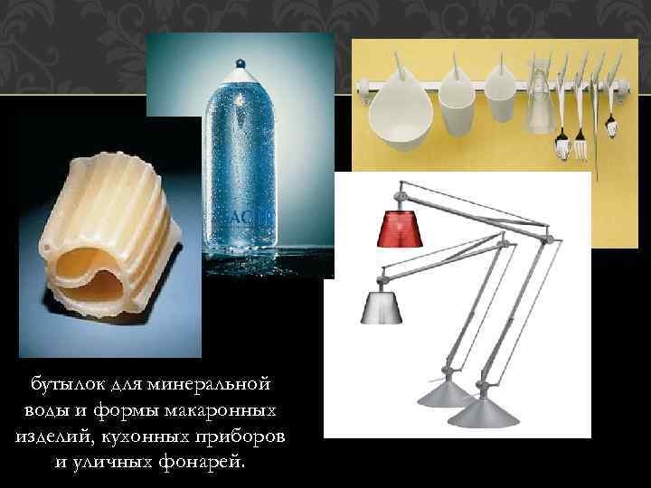 бутылок для минеральной воды и формы макаронных изделий, кухонных приборов и уличных фонарей. 