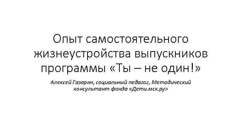 Опыт самостоятельного жизнеустройства выпускников программы «Ты – не один!» Алексей Газарян, социальный педагог, Методический