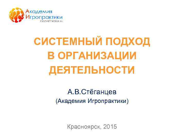 СИСТЕМНЫЙ ПОДХОД В ОРГАНИЗАЦИИ ДЕЯТЕЛЬНОСТИ А. В. Стёганцев (Академия Игропрактики) Красноярск, 2015 