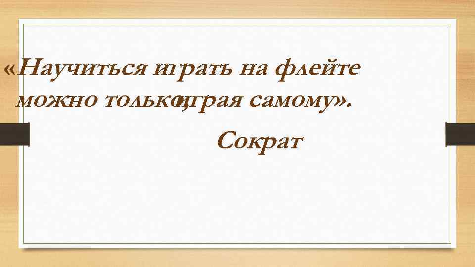  «Научиться играть на флейте можно только, играя самому» . Сократ 
