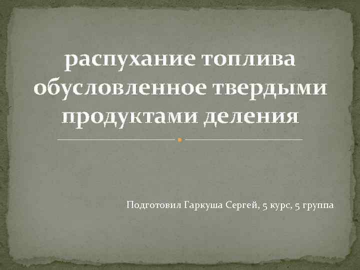 распухание топлива обусловленное твердыми продуктами деления Подготовил Гаркуша Сергей, 5 курс, 5 группа 