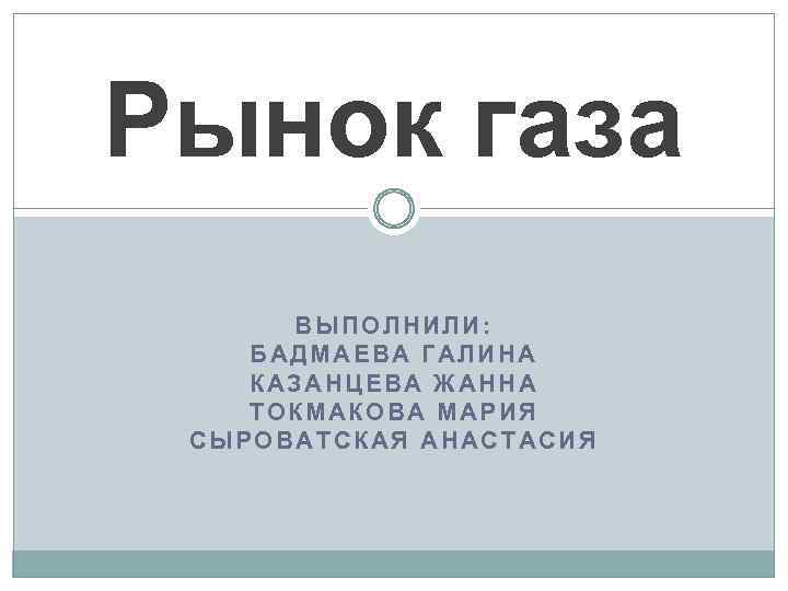 Рынок газа ВЫПОЛНИЛИ: БАДМАЕВА ГАЛИНА КАЗАНЦЕВА ЖАННА ТОКМАКОВА МАРИЯ СЫРОВАТСКАЯ АНАСТАСИЯ 