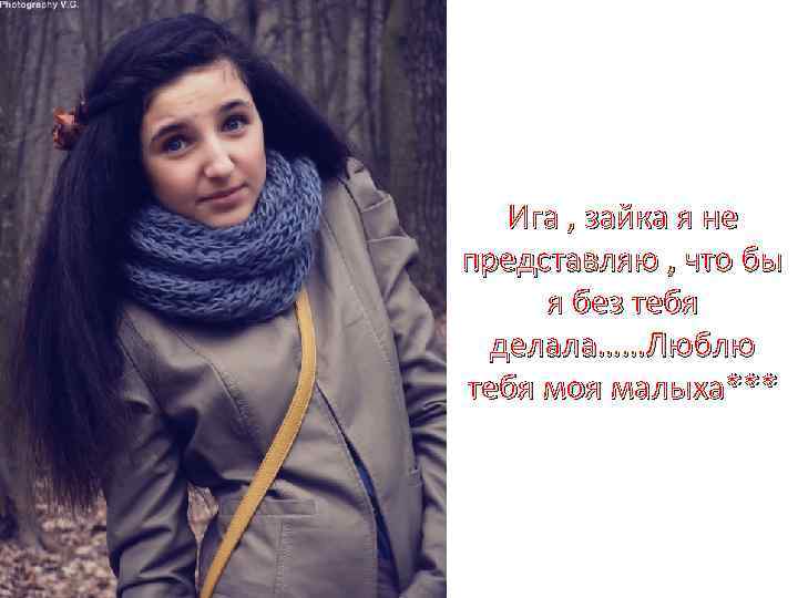 Ига , зайка я не представляю , что бы я без тебя делала……Люблю тебя