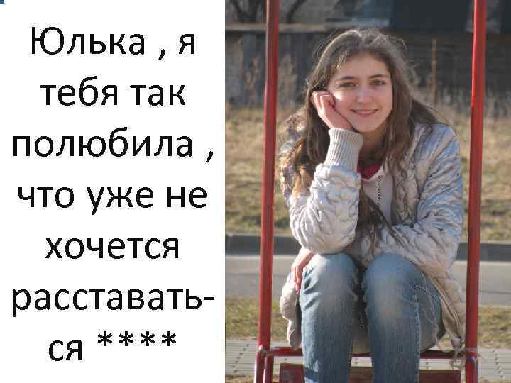 Юлька , я тебя так полюбила , что уже не хочется расставаться **** 