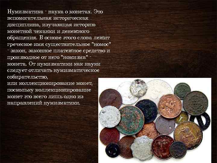 Нумизматика - наука о монетах. Это вспомогательная историческая дисциплина, изучающая историю монетной чеканки и