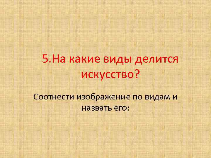 5. На какие виды делится искусство? Соотнести изображение по видам и назвать его: 