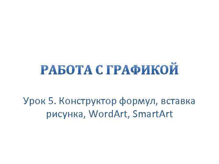 РАБОТА С ГРАФИКОЙ Урок 5. Конструктор формул, вставка рисунка, Word. Art, Smart. Art 